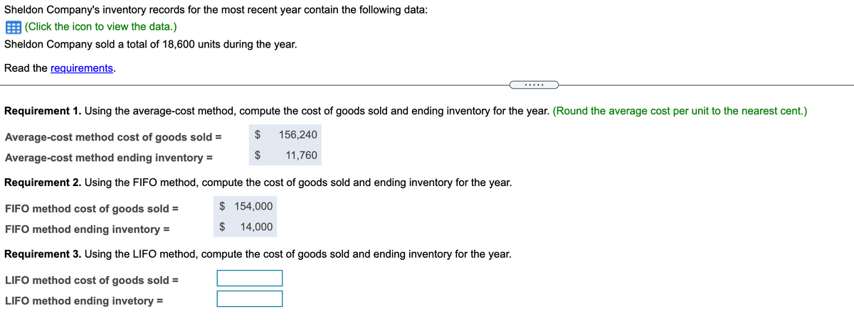 Sheldon Company's inventory records for the most recent year contain the following data:
E (Click the icon to view the data.)
Sheldon Company sold a total of 18,600 units during the year.
Read the requirements.
.....
Requirement 1. Using the average-cost method, compute the cost of goods sold and ending inventory for the year. (Round the average cost per unit to the nearest cent.)
Average-cost method cost of goods sold =
156,240
Average-cost method ending inventory =
2$
11,760
Requirement 2. Using the FIFO method, compute the cost of goods sold and ending inventory for the year.
FIFO method cost of goods sold =
$ 154,000
FIFO method ending inventory =
$
14,000
Requirement 3. Using the LIFO method, compute the cost of goods sold and ending inventory for the year.
LIFO method cost of goods sold =
LIFO method ending invetory =

