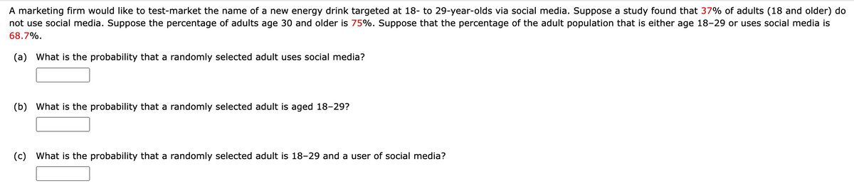 A marketing firm would like to test-market the name of a new energy drink targeted at 18- to 29-year-olds via social media. Suppose a study found that 37% of adults (18 and older) do
not use social media. Suppose the percentage of adults age 30 and older is 75%. Suppose that the percentage of the adult population that is either age 18-29 or uses social media is
68.7%.
(a) What is the probability that a randomly selected adult uses social media?
(b) What is the probability that a randomly selected adult is aged 18-29?
(c) What is the probability that a randomly selected adult is 18-29 and a user of social media?