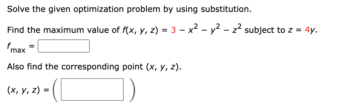 Solve the given optimization problem by using substitution.
Find the maximum value of f(x, y, z)
= 3 - x2 - y2 - z² subject to z = 4y.
fmax
Also find the corresponding point (x, y, z).
(х, у, 2) %3D
