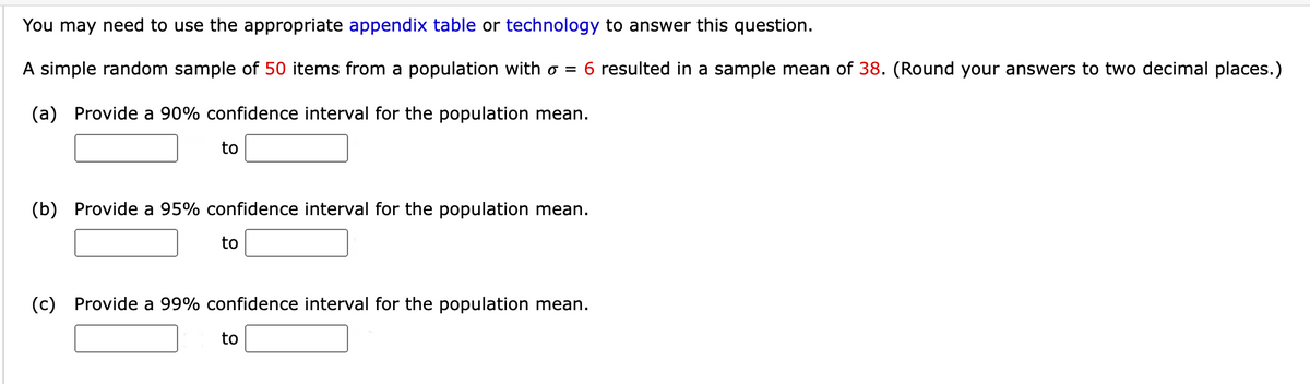 You may need to use the appropriate appendix table or technology to answer this question.
A simple random sample of 50 items from a population with o = 6 resulted in a sample mean of 38. (Round your answers to two decimal places.)
(a) Provide a 90% confidence interval for the population mean.
to
(b) Provide a 95% confidence interval for the population mean.
to
(c) Provide a 99% confidence interval for the population mean.
to