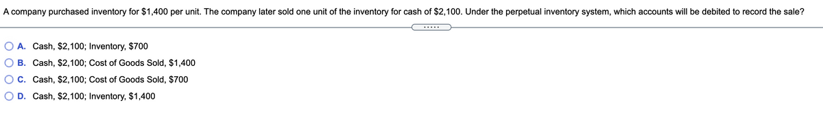A company purchased inventory for $1,400 per unit. The company later sold one unit of the inventory for cash of $2,100. Under the perpetual inventory system, which accounts will be debited to record the sale?
A. Cash, $2,100; Inventory, $700
B. Cash, $2,100; Cost of Goods Sold, $1,400
C. Cash, $2,100; Cost of Goods Sold, $700
D. Cash, $2,100; Inventory, $1,400
