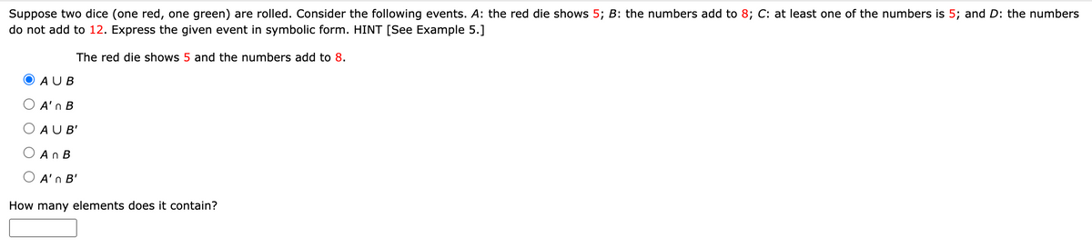 Suppose two dice (one red, one green) are rolled. Consider the following events. A: the red die shows 5; B: the numbers add to 8; C: at least one of the numbers is 5; and D: the numbers
do not add to 12. Express the given event in symbolic form. HINT [See Example 5.]
The red die shows 5 and the numbers add to 8.
AUB
A'n B
AUB'
An B
A'n B'
How many elements does it contain?
