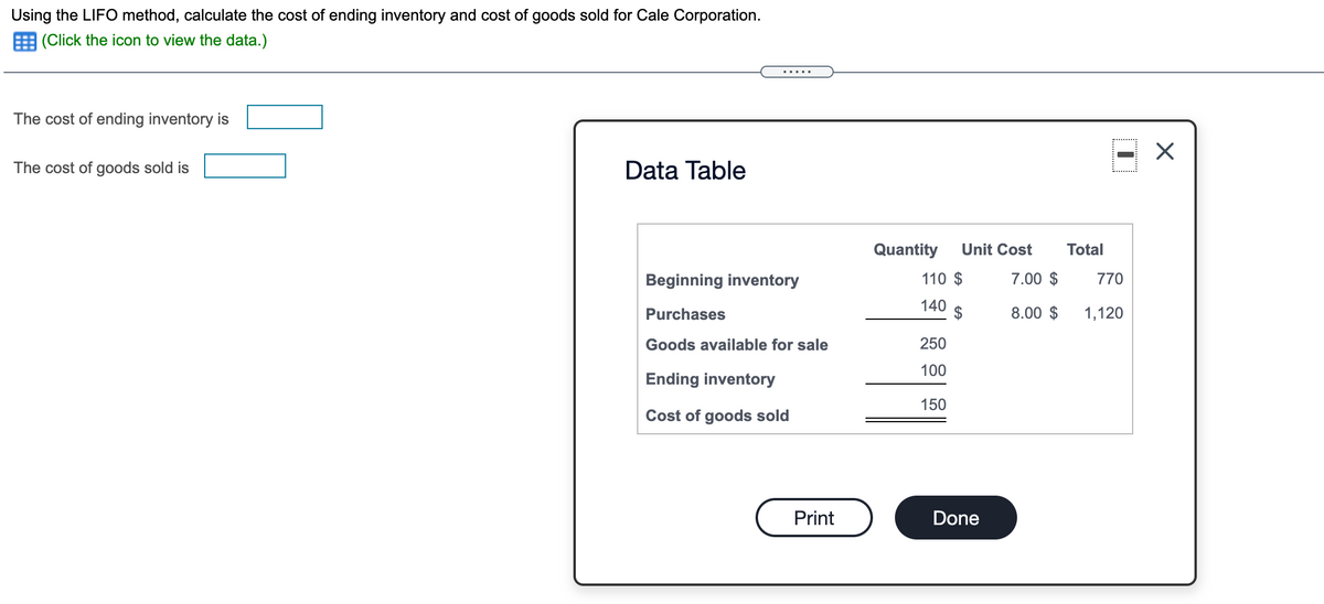Using the LIFO method, calculate the cost of ending inventory and cost of goods sold for Cale Corporation.
|(Click the icon to view the data.)
The cost of ending inventory is
The cost of goods sold is
Data Table
Quantity
Unit Cost
Total
Beginning inventory
110 $
7.00 $
770
140
Purchases
8.00 $
1,120
Goods available for sale
250
100
Ending inventory
150
Cost of goods sold
Print
Done

