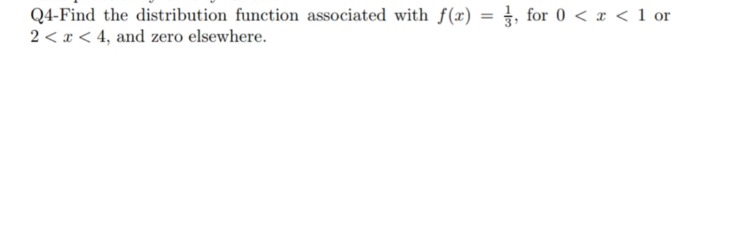 Q4-Find the distribution function associated with f(x) = 1, for 0 < x < 1 or
2 < x < 4, and zero elsewhere.

