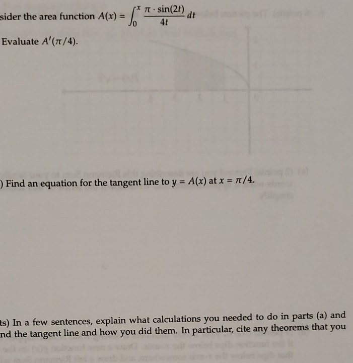 T sin(2t)
dt
sider the area function A(x) =
4t
Evaluate A'(n/4).
) Find an equation for the tangent line to y = A(x) at x = 1/4.
ts) In a few sentences, explain what calculations you needed to do in parts (a) and
nd the tangent line and how you did them. In particular, cite any theorems that you

