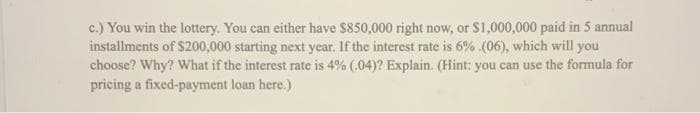 c.) You win the lottery. You can either have $850,000 right now, or S1,000,000 paid in 5 annual
installments of $200,000 starting next year. If the interest rate is 6% (06), which will you
choose? Why? What if the interest rate is 4% (.04)? Explain. (Hint: you can use the formula for
pricing a fixed-payment loan here.)
