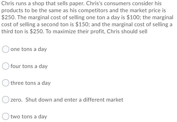 Chris runs a shop that sells paper. Chris's consumers consider his
products to be the same as his competitors and the market price is
$250. The marginal cost of selling one ton a day is $100; the marginal
cost of selling a second ton is $150; and the marginal cost of selling a
third ton is $250. To maximize their profit, Chris should sell
one tons a day
four tons a day
three tons a day
zero. Shut down and enter a different market
two tons a day
