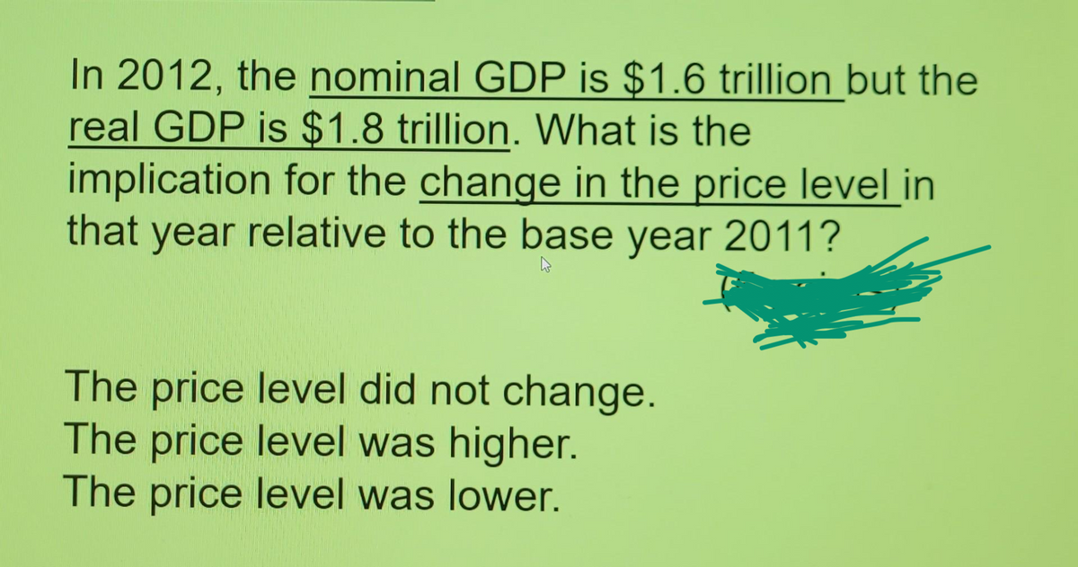 In 2012, the nominal GDP is $1.6 trillion but the
real GDP is $1.8 trillion. What is the
implication for the change in the price level in
that year relative to the base year 2011?
The price level did not change.
The price level was higher.
The price level was lower.
