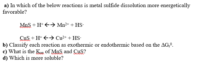 a) In which of the below reactions is metal sulfide dissolution more energetically
favorable?
MnS + H+ <- Mn2+ + HS-
Cus + H* +> Cu²+ + HS-
b) Classify each reaction as exothermic or endothermic based on the AG,º.
c) What is the Ksn of MnS and CuS?
d) Which is more soluble?
