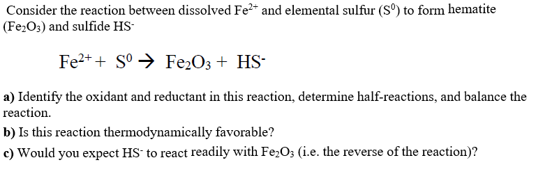 Consider the reaction between dissolved Fe2* and elemental sulfur (S°) to form hematite
(Fe2O3) and sulfide HS-
Fe2+ + S° → Fe2O3 + HS-
a) Identify the oxidant and reductant in this reaction, determine half-reactions, and balance the
reaction.
b) Is this reaction thermodynamically favorable?
c) Would you expect HS to react readily with Fe2O3 (i.e. the reverse of the reaction)?
