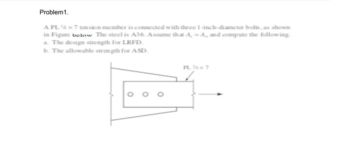Problem 1.
A PL ¾ x 7 tension member is connected with three 1-inch-diameter bolts, as shown
in Figure below The steel is A36. Assume that A, =A, and compute the following.
a. The design strength for LRFD.
b. The allowable strength for ASD.
PL ¾x7