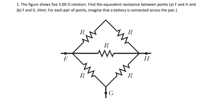 1. The figure shows five 5.00 O resistors. Find the equivalent resistance between points (a) F and H and
(b) F and G. (Hint: For each pair of points, imagine that a battery is connected across the pair.)
R
R
R
H
F
R
R
G
