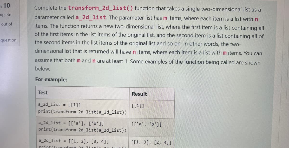 10
mplete
out of
question
Complete the transform_2d_list() function that takes a single two-dimensional list as a
parameter called a_2d_list. The parameter list has m items, where each item is a list with n
items. The function returns a new two-dimensional list, where the first item is a list containing all
of the first items in the list items of the original list, and the second item is a list containing all of
the second items in the list items of the original list and so on. In other words, the two-
dimensional list that is returned will have n items, where each item is a list with m items. You can
assume that both m and n are at least 1. Some examples of the function being called are shown
below.
For example:
Test
a_2d_list = [[1]]
print (transform_2d_list (a_2d_list))
a_2d_list = [['a'], ['b']]
print (transform_2d_list (a_2d_list))
a_2d_list = [[1, 2], [3, 4]]
print(transform 3d lint(
Result
[[1]]
[['a', 'b']]
[[1, 3], [2, 4]]