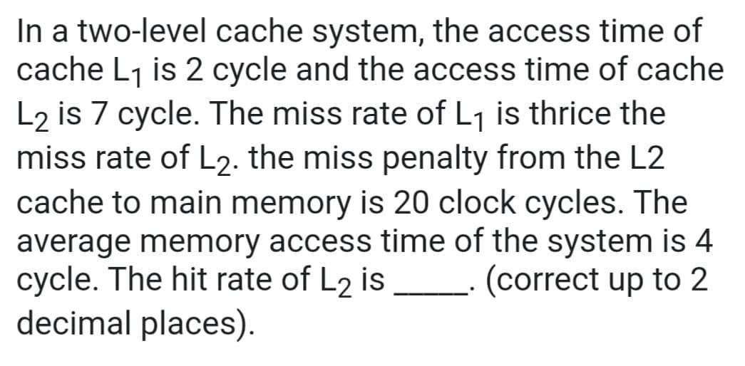 In a two-level cache system, the access time of
cache L₁ is 2 cycle and the access time of cache
L2 is 7 cycle. The miss rate of L₁ is thrice the
miss rate of L2. the miss penalty from the L2
cache to main memory is 20 clock cycles. The
average memory access time of the system is 4
cycle. The hit rate of L2 is (correct up to 2
decimal places).