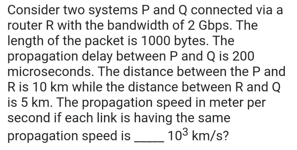 Consider two systems P and Q connected via a
router R with the bandwidth of 2 Gbps. The
length of the packet is 1000 bytes. The
propagation delay between P and Q is 200
microseconds. The distance between the P and
R is 10 km while the distance between R and Q
is 5 km. The propagation speed in meter per
second if each link is having the same
10³ km/s?
propagation speed is