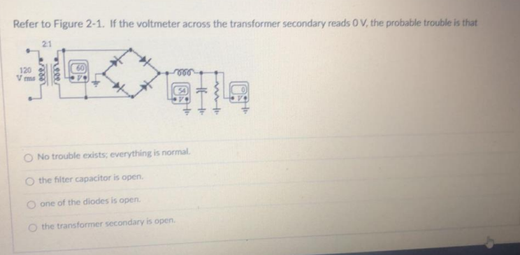 Refer to Figure 2-1. If the voltmeter across the transformer secondary reads 0V, the probable trouble is that
21
120
V ms
No trouble exists; everything is normal.
O the filter capacitor is open.
O one of the diodes is open.
O the transformer secondary is open.
