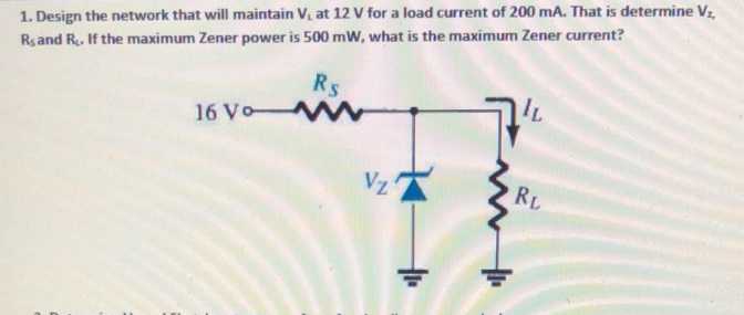 1. Design the network that will maintain V, at 12 v for a load current of 200 mA. That is determine Vz
Rsand R. If the maximum Zener power is 500 mW, what is the maximum Zener current?
Rs
16 Vo-
Vz
RL
