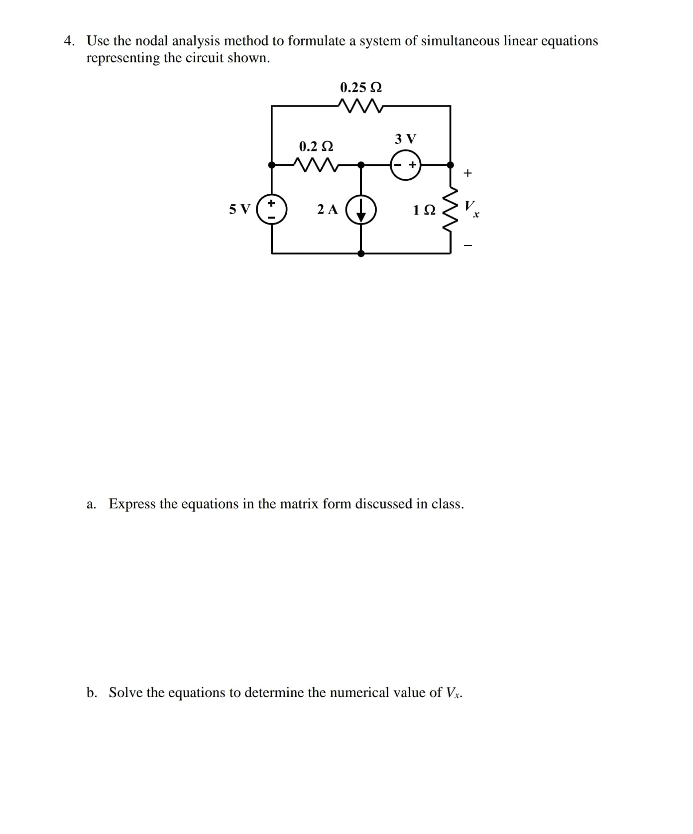 4. Use the nodal analysis method to formulate a system of simultaneous linear equations
representing the circuit shown.
0.25 2
3 V
0.2 2
5 V ("
2 A
a. Express the equations in the matrix form discussed in class.
b. Solve the equations to determine the numerical value of Vr.
