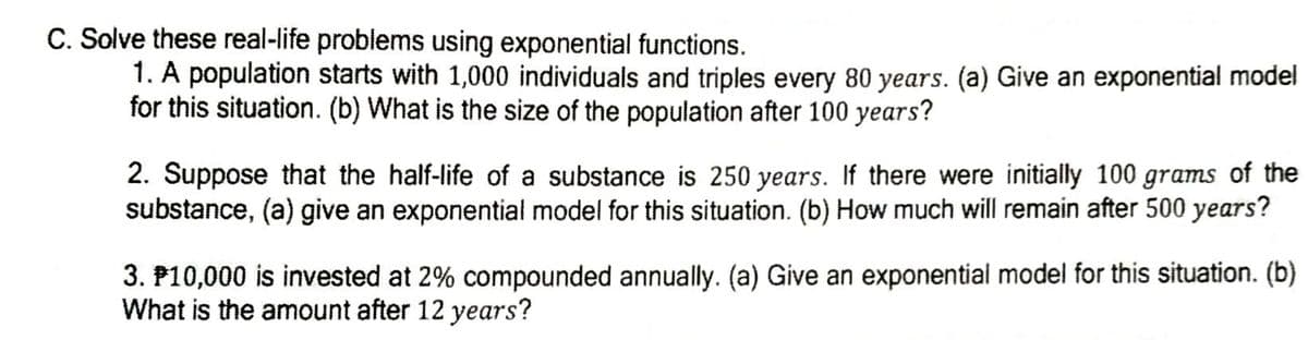 C. Solve these real-life problems using exponential functions.
1. A population starts with 1,000 individuals and triples every 80 years. (a) Give an exponential model
for this situation. (b) What is the size of the population after 100 years?
2. Suppose that the half-life of a substance is 250 years. If there were initially 100 grams of the
substance, (a) give an exponential model for this situation. (b) How much will remain after 500 years?
3. P10,000 is invested at 2% compounded annually. (a) Give an exponential model for this situation. (b)
What is the amount after 12 years?
