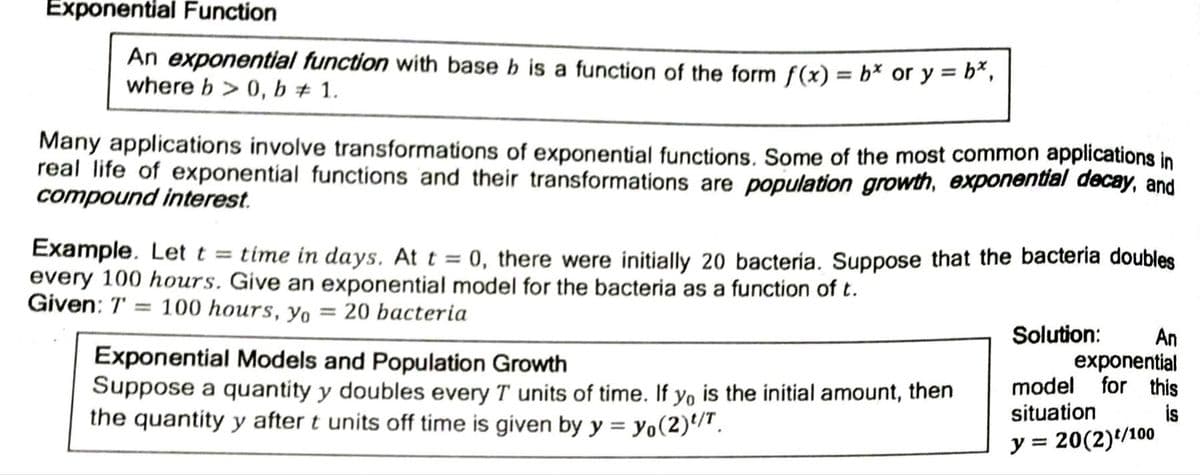Exponential Function
An exponential function with base b is a function of the form f(x) = b* or y = b*,
where b > 0, b + 1.
%3D
Many applications involve transformations of exponential functions. Some of the most common applications in
real life of exponential functions and their transformations are population growth, exponental decay, and
compound interest.
Example. Let t = time in days. At t = 0, there were initially 20 bacteria. Suppose that the bacteria doubles
every 100 hours. Give an exponential model for the bacteria as a function of t.
Given: T
100 hours, yo = 20 bacteria
%3D
Solution:
Exponential Models and Population Growth
Suppose a quantity y doubles every T units of time. If yo is the initial amount, then
the quantity y after t units off time is given by y = yo(2)/".
An
exponential
model for this
situation
is
y =
20(2)/100
