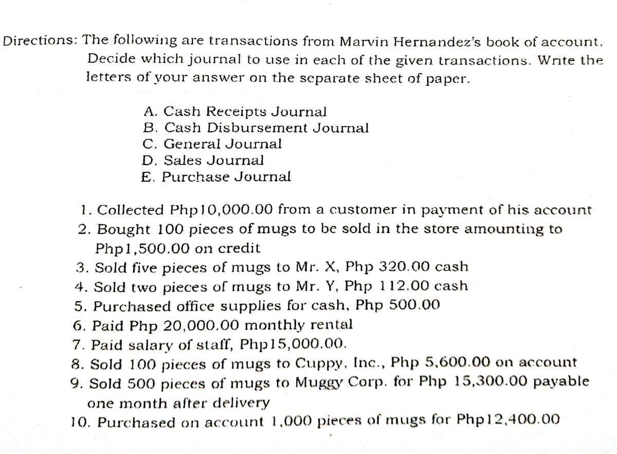 Directions: The following are transactions from Marvin Hernandez's book of account.
Decide which journal to use in each of the given transactions. Write the
letters of your answer on the separate sheet of paper.
A. Cash Receipts Journal
B. Cash Disbursement Journal
C. General Journal
D. Sales Journal
E. Purchase Journal
1. Collected Php10,000.00 from a customer in payment of his account
2. Bought 100 pieces of mugs to be sold in the store amounting to
Php1,500.00 on credit
3. Sold five pieces of mugs to Mr. X, Php 320.00 cash
4. Sold two pieces of mugs to Mr. Y, Php 112.00 cash
5. Purchased office supplies for cash, Php 500.00
6. Paid Php 20,000.00 monthly rental
7. Paid salary of staff, Php15,000.00.
8. Sold 100 pieces of mugs to Cuppy, Inc., Php 5,600.00 on account
9. Sold 500 pieces of mugs to Muggy Corp. for Php 15,300.00 payable
one month after delivery
10. Purchased on account 1,000 pieces of mugs for Php12,400.00
