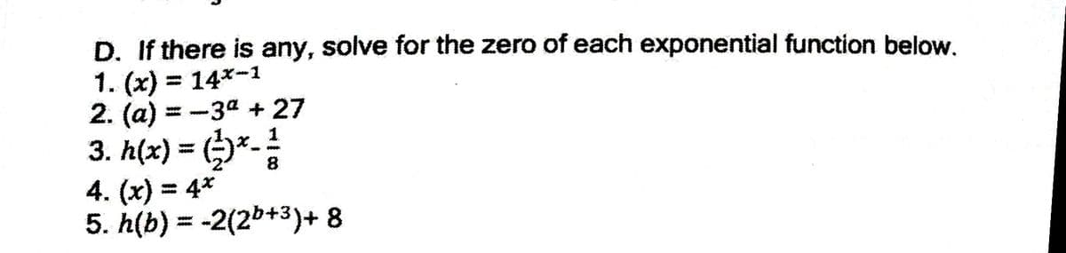 D. If there is any, solve for the zero of each exponential function below.
1. (x) = 14*-1
2. (a) = -3a + 27
3. h(x) = (*-
4. (x) = 4*
5. h(b) = -2(2b+3)+ 8
%3D
%3D
%3D
%3D
