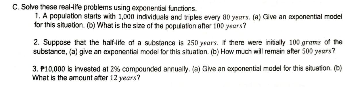 C. Solve these real-life problems using exponential functions.
1. A population starts with 1,000 individuals and triples every 80 years. (a) Give an exponential model
for this situation. (b) What is the size of the population after 100 years?
2. Suppose that the half-life of a substance is 250 years. If there were initially 100 grams of the
substance, (a) give an exponential model for this situation. (b) How much will remain after 500 years?
3. P10,000 is invested at 2% compounded annually. (a) Give an exponential model for this situation. (b)
What is the amount after 12 years?
