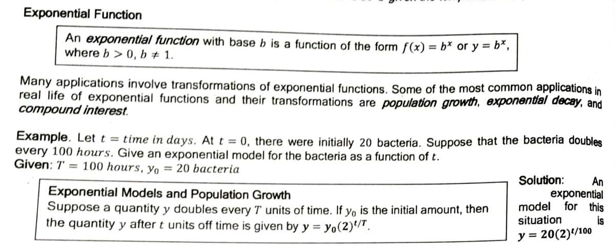 Exponential Function
An exponential function with base b is a function of the form f(x) = b* or y = b*,
where b > 0, b + 1.
%3D
Many applications involve transformations of exponential functions. Some of the most common applications in
real life of exponential functions and their transformations are population growth, exponential decay, and
compound interest.
Example. Let t = time in days. At t = 0, there were initially 20 bacteria. Suppose that the bacteria doubles
every 100 hours. Give an exponential model for the bacteria as a function of t.
Given: T
100 hours, y = 20 bacteria
Solution:
Exponential Models and Population Growth
Suppose a quantity y doubles every T units of time. If yo is the initial amount, then
the quantity y after t units off time is given by y = yo(2)'/".
An
exponential
for this
model
situation
is
%3D
y = 20(2)/100
%3D
