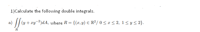 1)Calculate the following double integrals.
(y + xy2)dA, where R = {(x, y) E R²/ 0 <x < 2, 1 <y < 2}.
R
