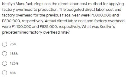 Kecilyn Manufacturing uses the direct labor cost method for applying
factory overhead to production. The budgeted direct labor cost and
factory overhead for the previous fiscal year were P1,000,000 and
P800,000, respectively. Actual direct labor cost and factory overhead
were P1,100,000 and P825,000, respectively. What was Kecilyn's
predetermined factory overhead rate?
O 75%
O 133%
O 125%
O 80%
