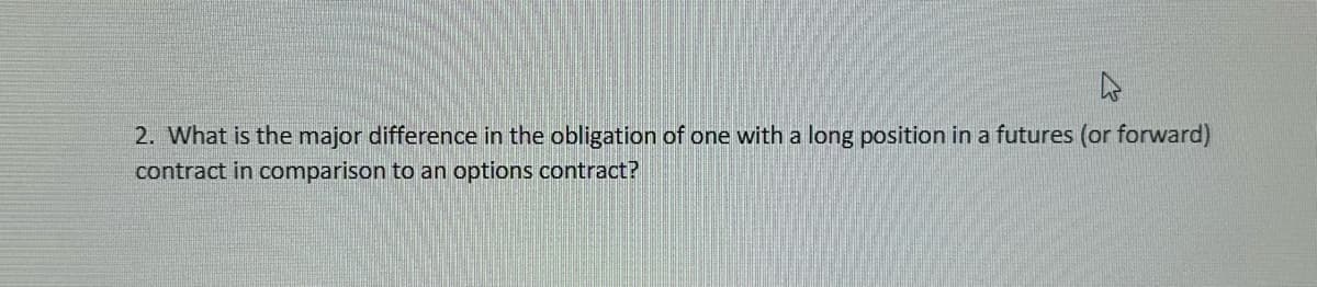 4
2. What is the major difference in the obligation of one with a long position in a futures (or forward)
contract in comparison to an options contract?