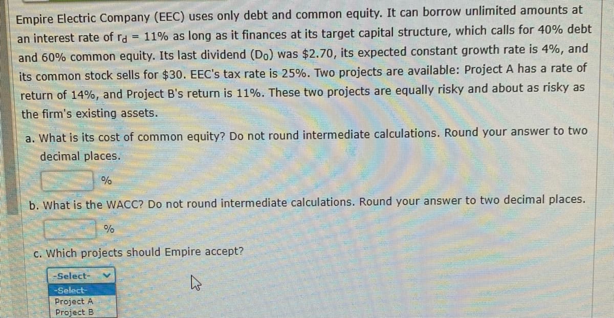 Empire Electric Company (EEC) uses only debt and common equity. It can borrow unlimited amounts at
an interest rate of ra E 11% as long as it finances at its target capital structure, which calls for 40% debt
and 60% common equity. Its last dividend (Do) was $2.70, its expected constant growth rate is 4%, and
its common stock sells for $30. EEC's tax rate is 25%. Two projects are available: Project A has a rate of
return of 14%, and Project B's return is 11%. These two projects are equally risky and about as risky as
the firm's existing assets.
a. What is its cost of common equity? Do not round intermediate calculations. Round your answer to two
decimal places.
%
b. What is the WACC? Do not round intermediate calculations. Round your answer to two decimal places.
-Select-
-Select-
Project A
Project B
%
c. Which projects should Empire accept?
4