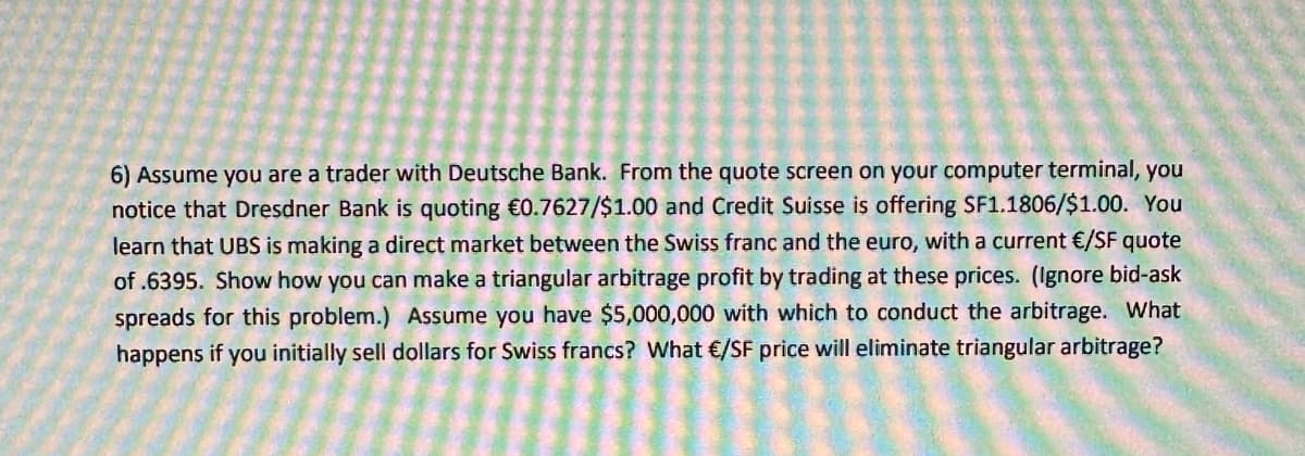 6) Assume you are a trader with Deutsche Bank. From the quote screen on your computer terminal, you
notice that Dresdner Bank is quoting €0.7627/$1.00 and Credit Suisse is offering SF1.1806/$1.00. You
learn that UBS is making a direct market between the Swiss franc and the euro, with a current €/SF quote
of .6395. Show how you can make a triangular arbitrage profit by trading at these prices. (Ignore bid-ask
spreads for this problem.) Assume you have $5,000,000 with which to conduct the arbitrage. What
happens if you initially sell dollars for Swiss francs? What €/SF price will eliminate triangular arbitrage?