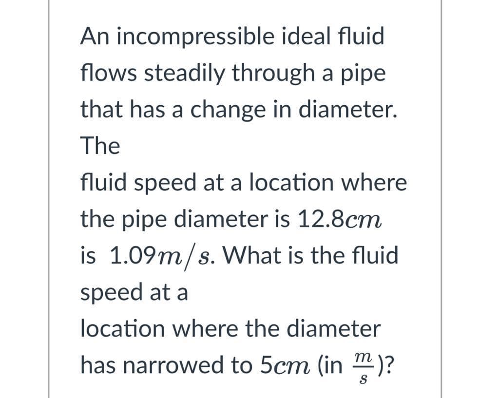 An incompressible ideal fluid
flows steadily through a pipe
that has a change in diameter.
The
fluid speed at a location where
the pipe diameter is 12.8cm
is 1.09m/s. What is the fluid
speed at a
location where the diameter
has narrowed to 5cm (in)?