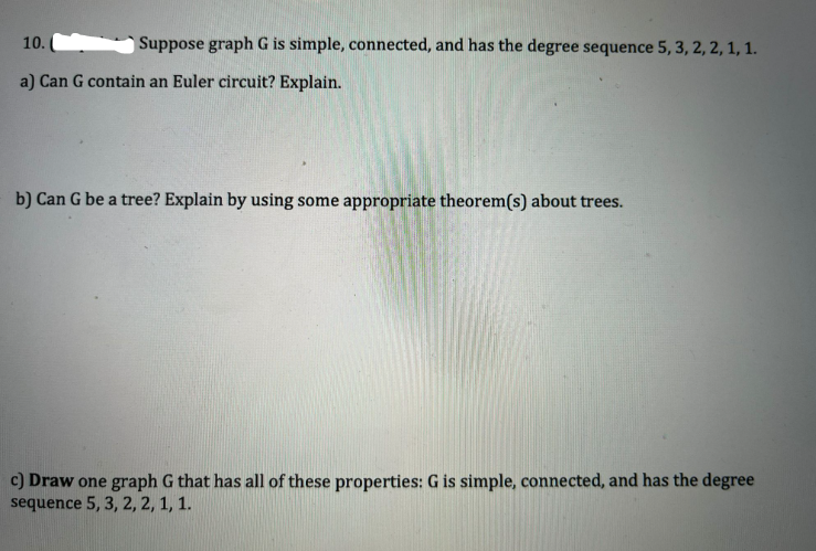 Suppose graph G is simple, connected, and has the degree sequence 5, 3, 2, 2, 1, 1.
10.
a) Can G contain an Euler circuit? Explain.
b) Can G be a tree? Explain by using some appropriate theorem(s) about trees.
c) Draw one graph G that has all of these proper G is simple, connected, and has the degree
sequence 5, 3, 2, 2, 1, 1.