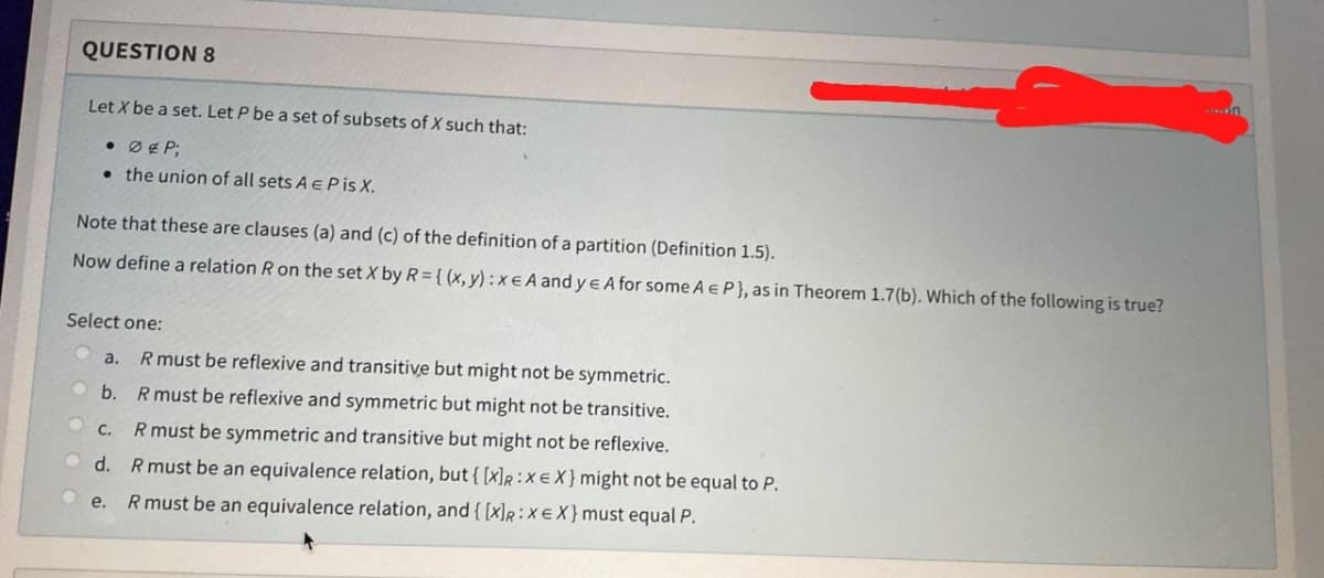 QUESTION 8
Let X be a set. Let P be a set of subsets of X such that:
• Ø & P;
the union of all sets A E P is X.
Note that these are clauses (a) and (c) of the definition of a partition (Definition 1.5).
Now define a relation R on the set X by R={(x, y):x EA and ye A for some A E P}, as in Theorem 1.7(b). Which of the following is true?
Select one:
a. R must be reflexive and transitive but might not be symmetric.
b. R must be reflexive and symmetric but might not be transitive.
C.
R must be symmetric and transitive but might not be reflexive.
d. R must be an equivalence relation, but { [x]R:XEX} might not be equal to P.
e.
R must be an equivalence relation, and {[x]R: XEX} must equal P.