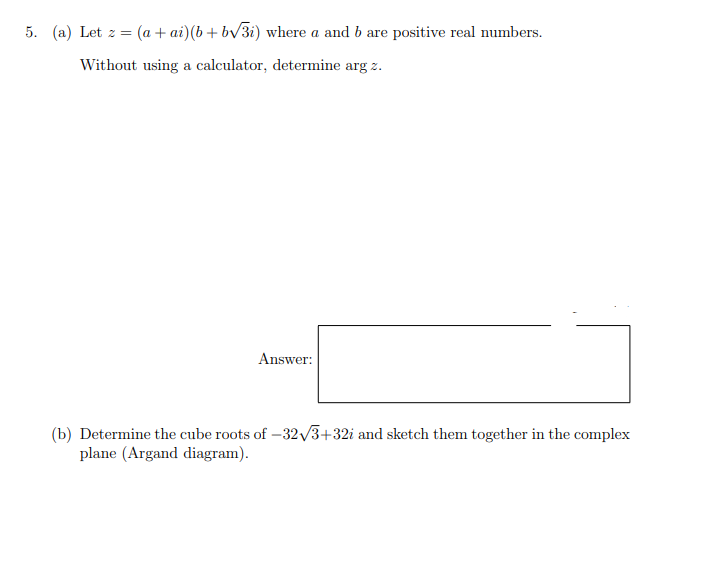 5. (a) Let z =
(a + ai) (b + bv3i) where a and b are positive real numbers.
Without using a calculator, determine arg z.
Answer:
(b) Determine the cube roots of –32/3+32i and sketch them together in the complex
plane (Argand diagram).
