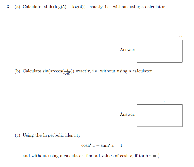 3. (a) Calculate sinh (log(5) – log(4)) exactly, i.e. without using a calculator.
Answer:
(b) Calculate sin(arccos()) exactly, i.e. without using a calculator.
Answer:
(c) Using the hyperbolic identity
cosh? r – sinh? x = 1,
and without using a calculator, find all values of cosh r, if tanh x = .
