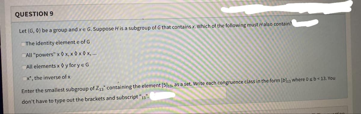 QUESTION 9
Let (G, 0) be a group and x = G. Suppose H is a subgroup of G that contains x. Which of the following must H also contain?
The identity element e of G
All "powers" xx, x0x 0x,...
All elements x ◊ y for y = G
x*, the inverse of x
Enter the smallest subgroup of Z13* containing the element [5]13, as a set. Write each congruence class in the form [b]13 where 0 ≤ b < 13. You
don't have to type out the brackets and subscript "13".