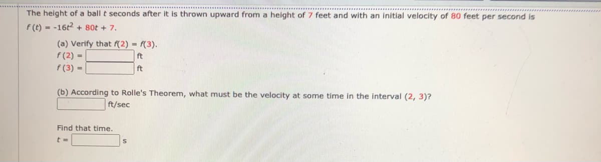 The height of a ball t seconds after it is thrown upward from a height of 7 feet and with an initial velocity of 80 feet per second is
f (t) - -162+ 80t + 7.
(a) Verify that f(2) = f(3).
f (2) =
f (3) =
ft
ft
(b) According to Rolle's Theorem, what must be the velocity at some time in the interval (2, 3)?
ft/sec
Find that time.
t =
