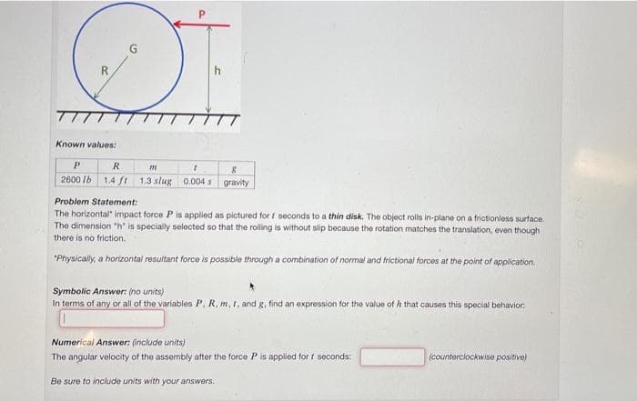 Si
Known values:
G
P
R
m
1
8
2600 lb 1.4 ft 1.3 slug 0.004s gravity
Problem Statement:
The horizontal impact force P is applied as pictured for 1 seconds to a thin disk. The object rolls in-plane on a frictionless surface.
The dimension "h" is specially selected so that the rolling is without slip because the rotation matches the translation, even though
there is no friction.
*Physically, a horizontal resultant force is possible through a combination of normal and frictional forces at the point of application.
Symbolic Answer: (no units)
In terms of any or all of the variables P, R, m, t, and g, find an expression for the value of that causes this special behavior:
Numerical Answer: (include units)
The angular velocity of the assembly after the force P is applied for f seconds:
Be sure to include units with your answers.
(counterclockwise positive)