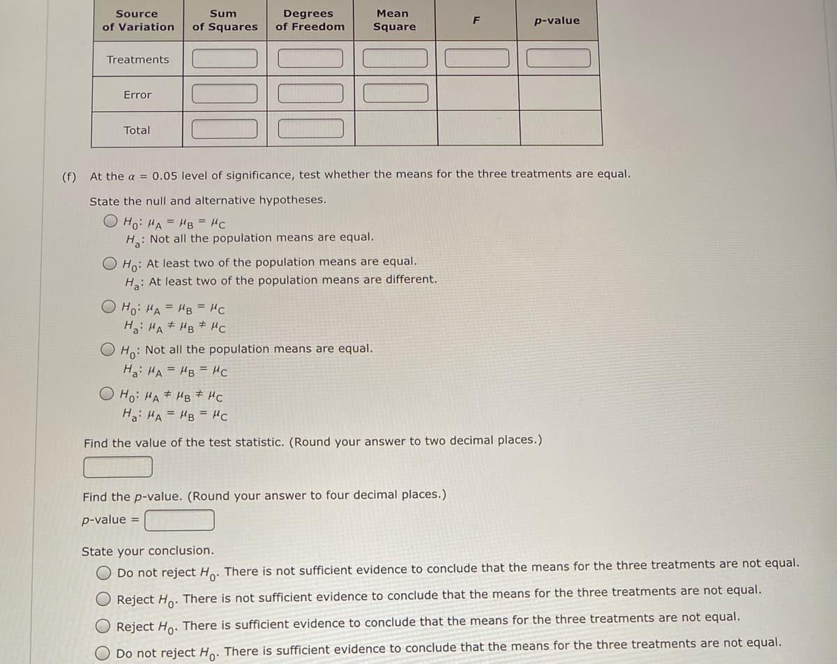 Source
Sum
Мean
Degrees
of Freedom
F
p-value
of Variation
of Squares
Square
Treatments
Error
Total
(f) At the a = 0.05 level of significance, test whether the means for the three treatments are equal.
State the null and alternative hypotheses.
O Ho: HA = HB = HC
H: Not all the population means are equal.
O Ho: At least two of the population means are equal.
H: At least two of the population means are different.
O Ho: HA = HB = HC
H: HA # HB # HC
Ho: Not all the population means are equal.
Ha: HA = HB = HC
Ho: HA# HB # HC
Ha: HA = HB = HC
Find the value of the test statistic. (Round your answer to two decimal places.)
Find the p-value. (Round your answer to four decimal places.)
p-value =
State your conclusion.
O Do not reject Ho. There is not sufficient evidence to conclude that the means for the three treatments are not equal.
O Reject Ho: There is not sufficient evidence to conclude that the means for the three treatments are not equal.
Reject Ho. There is sufficient evidence to conclude that the means for the three treatments are not equal.
Do not reject Ho. There is sufficient evidence to conclude that the means for the three treatments are not equal.

