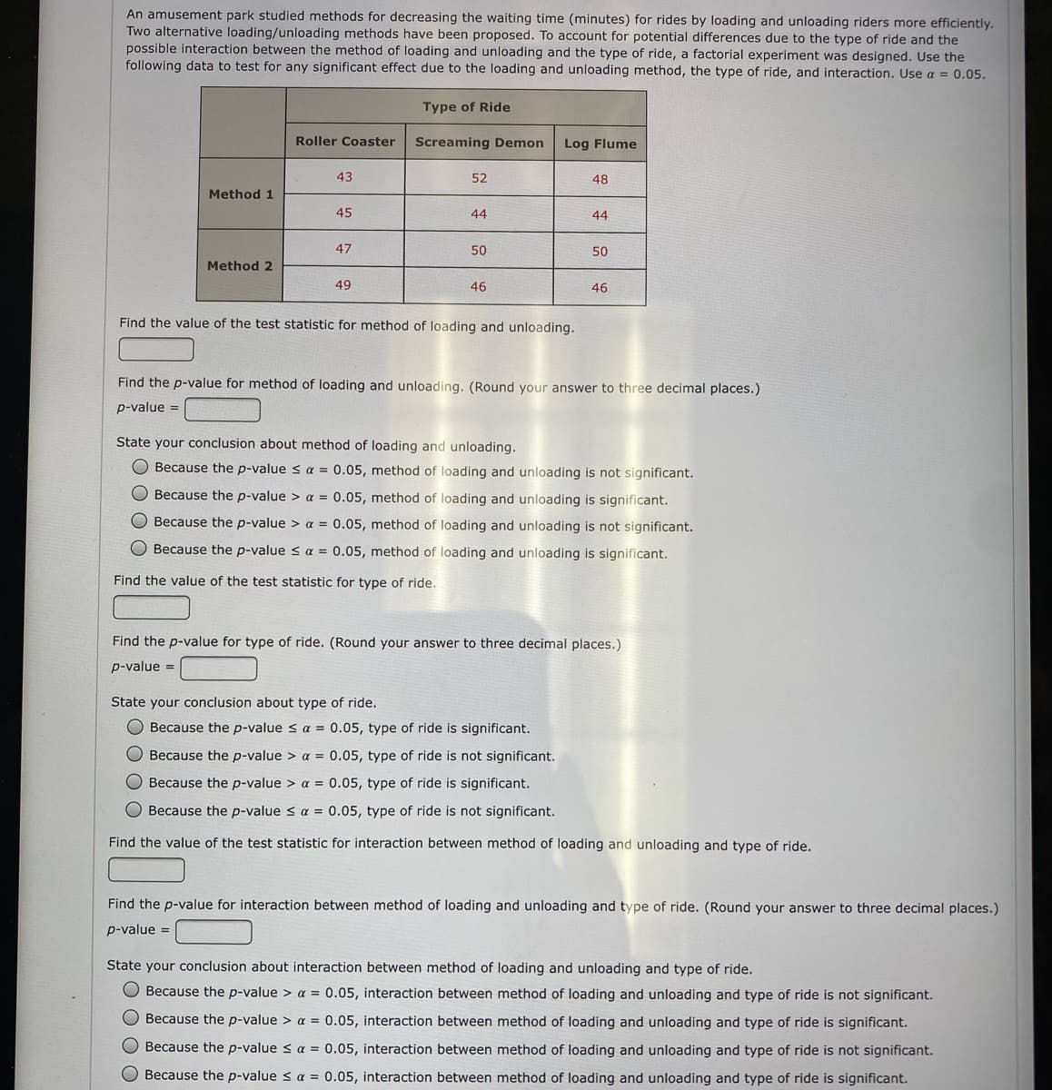 An amusement park studied methods for decreasing the waiting time (minutes) for rides by loading and unloading riders more efficiently.
Two alternative loading/unloading methods have been proposed. To account for potential differences due to the type of ride and the
possible interaction between the method of loading and unloading and the type of ride, a factorial experiment was designed. Use the
following data to test for any significant effect due to the loading and unloading method, the type of ride, and interaction. Use a = 0.05.
Type of Ride
Roller Coaster
Screaming Demon
Log Flume
43
52
48
Method 1
45
44
44
47
50
50
Method 2
49
46
46
Find the value of the test statistic for method
loading and unloading.
Find the p-value for method of loading and unloading. (Round your answer to three decimal places.)
p-value =
State your conclusion about method of loading and unloading.
O Because the p-value < a = 0.05, method of loading and unloading is not significant.
O Because the p-value > a = 0.05, method of loading and unloading is significant.
Because the p-value > a = 0.05, method of loading and unloading is not significant.
Because the p-value < a = 0.05, method of loading and unloading is significant.
Find the value of the test statistic for type of ride.
Find the p-value for type of ride. (Round your answer to three decimal places.)
p-value =
State your conclusion about type of ride.
O Because the p-value < a = 0.05, type of ride is significant.
O Because the p-value > a = 0.05, type of ride is not significant.
Because the p-value > a = 0.05, type of ride is significant.
O Because the p-value s a = 0.05, type of ride is not significant.
Find the value of the test statistic for interaction between method of loading and unloading and type of ride.
Find the p-value for interaction between method of loading and unloading and type of ride. (Round your answer to three decimal places.)
p-value =
State your conclusion about interaction between method of loading and unloading and type of ride.
Because the p-value > a = 0.05, interaction between method of loading and unloading and type of ride is not significant.
Because the p-value > a = 0.05, interaction between method of loading and unloading and type of ride is significant.
O Because the p-value s a = 0.05, interaction between method of loading and unloading and type of ride is not significant.
O Because the p-value < a = 0.05, interaction between method of loading and unloading and type of ride is significant.
