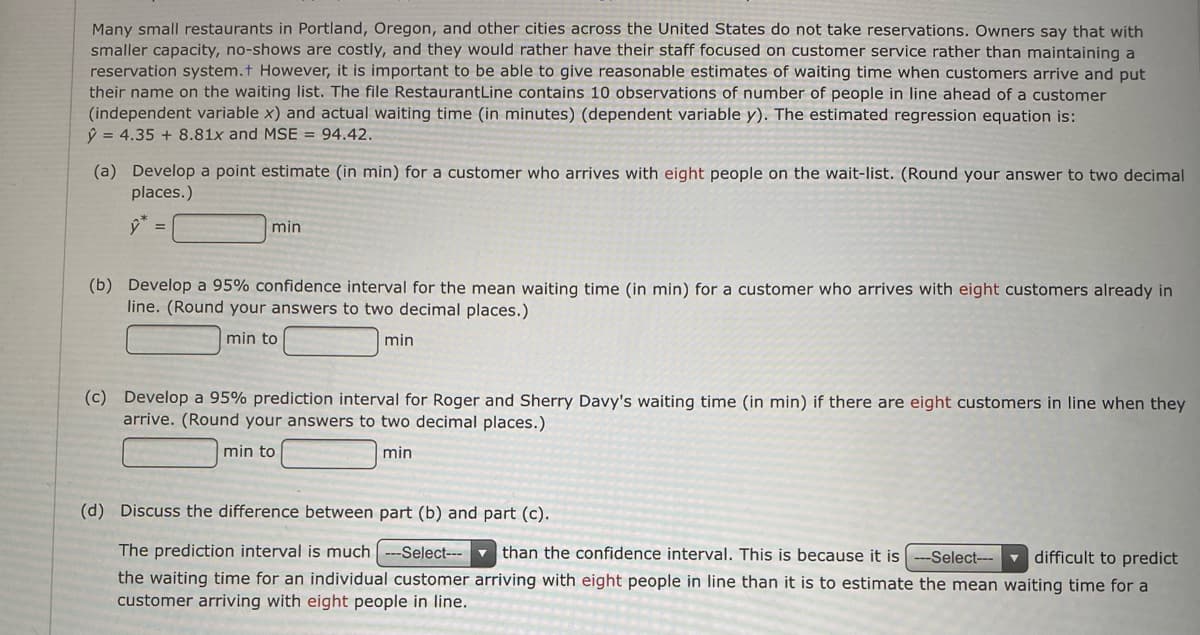 Many small restaurants in Portland, Oregon, and other cities across the United States do not take reservations. Owners say that with
smaller capacity, no-shows are costly, and they would rather have their staff focused on customer service rather than maintaining a
reservation system.t However, it is important
their name on the waiting list. The file RestaurantLine contains 10 observations of number of people in line ahead of a customer
(independent variable x) and actual waiting time (in minutes) (dependent variable y). The estimated regression equation is:
ý = 4.35 + 8.81x and MSE = 94.42.
be able to give reasonable estimates of waiting time when customers arrive and put
(a) Develop a point estimate (in min) for a customer who arrives with eight people on the wait-list. (Round your answer to two decimal
places.)
min
(b) Develop a 95% confidence interval for the mean waiting time (in min) for a customer who arrives with eight customers already in
line. (Round your answers to two decimal places.)
min to
min
(c) Develop a 95% prediction interval for Roger and Sherry Davy's waiting time (in min) if there are eight customers in line when they
arrive. (Round your answers to two decimal places.)
min to
min
(d) Discuss the difference between part (b) and part (c).
The prediction interval is much ---Select---
v than the confidence interval. This is because it is
--Select--- difficult to predict
the waiting time for an individual customer arriving with eight people in line than it is to estimate the mean waiting time for a
customer arriving with eight people in line.
