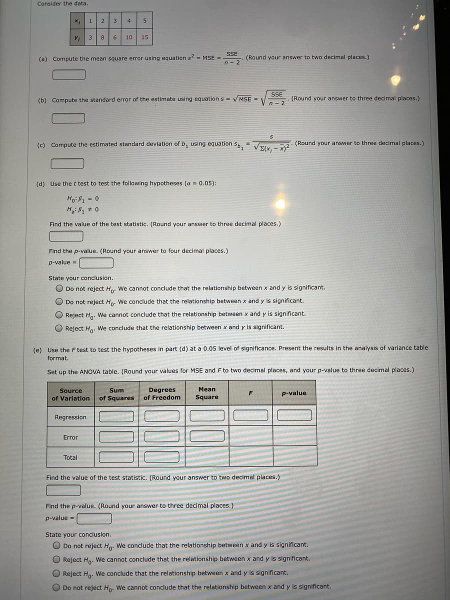 Consider the data.
1
2
3
4
5
10
15
SSE
(a) Compute the mean square error using equation s = MSE =
(Round your answer to two decimal places.)
n - 2
SSE
(b) Compute the standard error of the estimate using equation S = V MSE =
(Round your answer to three decimal places.)
n - 2
(c) Compute the estimated standard deviation of b, using equation sS. = . (Round your answer to three decimal places.)
E(x, - x)2
(d) Use the t test to test the following hypotheses (a = 0.05):
Ho:B1 = 0
Hoißa
Find the value of the test statistic. (Round your answer to three decimal places.)
Find the p-value. (Round your answer to four decimal places.)
p-value =
%3D
State your conclusion.
O Do not reject Ho. We cannot conclude that the relationship between x and y is significant.
O Do not reject Ho. We conclude that the relationship between x and y is significant.
O Reject H.. We cannot conclude that the relationship between x and y is significant.
O Reject Ho. We conclude that the relationship between x and y is significant.
(e) Use the F test to test the hypotheses in part (d) at a 0.05 level of significance. Present the results in the analysis of variance table
format.
Set up the ANOVA table. (Round your values for MSE and F to two decimal places, and your p-value to three decimal places.)
Mean
Degrees
of Freedom
Source
Sum
p-value
of Variation
of Squares
Square
Regression
Error
Total
Find the value of the test statistic. (Round your answer to two decimal places.)
Find the p-value. (Round your answer to three decimal places.)
p-value =
State your conclusion.
O Do not reject Ho. We conclude that the relationship between x and y is significant.
O Reject Ho. We cannot conclude that the relationship between x and y is significant.
Reject Ho. We conclude that the relationship between x and y is significant.
O Do not reject Ho. We cannot conclude that the relationship between x and y is significant.
