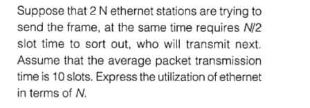 Suppose that 2 N ethernet stations are trying to
send the frame, at the same time requires N/2
slot time to sort out, who will transmit next.
Assume that the average packet transmission
time is 10 slots. Express the utilization of ethernet
in terms of N.
