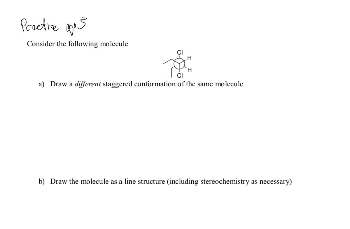 Practie aes
Consider the following molecule
CI
H.
CI
a) Draw a different staggered conformation of the same molecule
b) Draw the molecule as a line structure (including stereochemistry as necessary)
