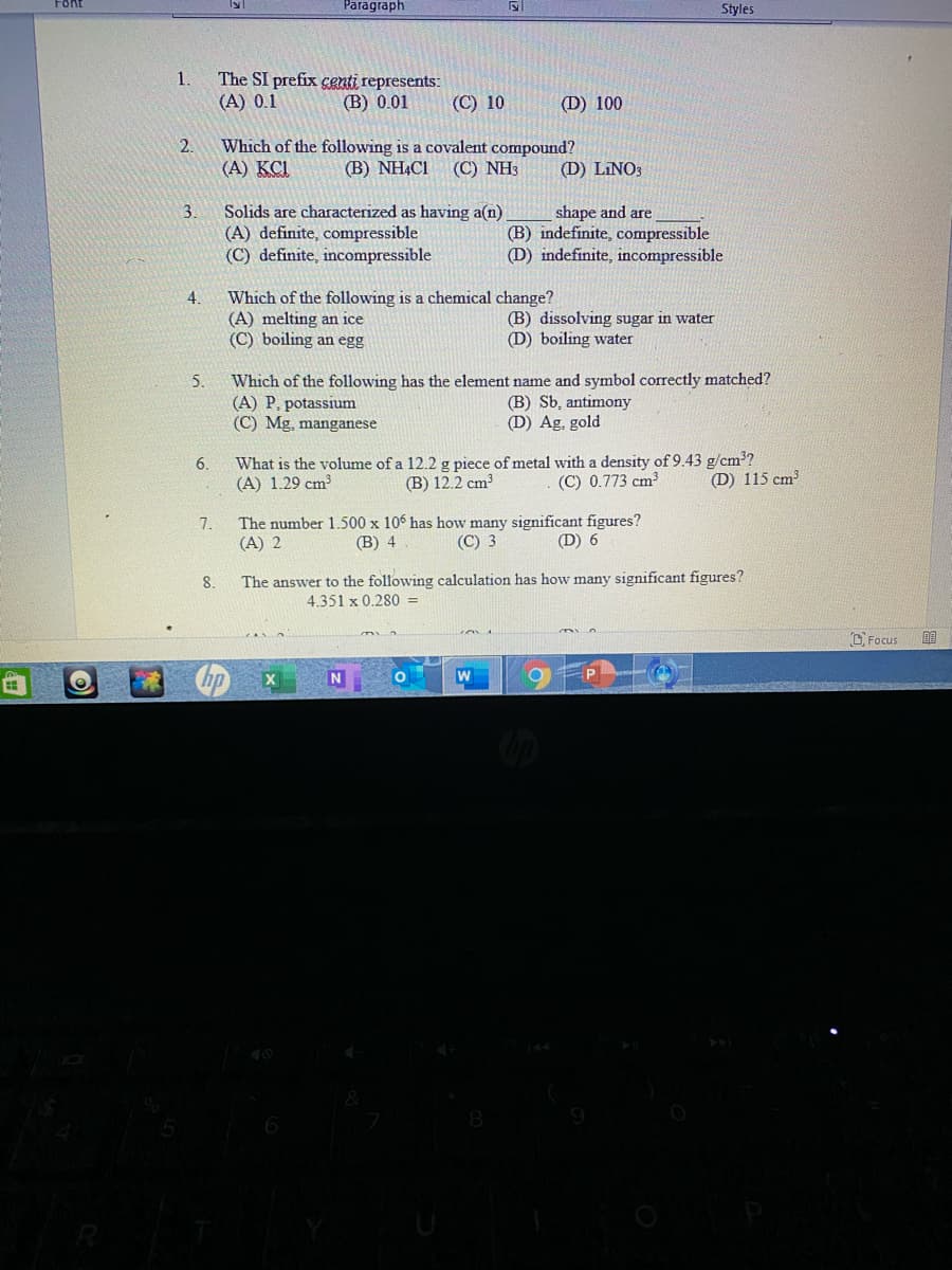 Font
Paragraph
Styles
The SI prefix cgnti represents:
(A) 0.1
1.
(В) 0.01
(С) 10
(D) 100
2.
Which of the following is a covalent compound?
(А) КС
(В) NHACI
(C) NH3
(D) LINO3
Solids are characterized as having a(n)
(A) definite, compressible
(C) definite, incompressible
3.
shape and are
(B) indefinite, compressible
(D) indefinite, incompressible
Which of the following is a chemical change?
(A) melting an ice
(C) boiling an egg
4.
(B) dissolving sugar in water
(D) boiling water
Which of the following has the element name and symbol correctly matched?
(A) P, potassium
(C) Mg, manganese
5.
(B) Sb, antimony
(D) Ag, gold
What is the volume of a 12.2 g piece of metal with a density of 9.43 g/cm?
(B) 12.2 cm3
6.
(A) 1.29 cm?
(C) 0.773 cm
(D) 115 cm
The number 1.500 x 106 has how many significant figures?
(C) 3
7.
(A) 2
(В) 4
(D) 6
8.
The answer to the following calculation has how many significant figures?
4.351 x 0.280 =
O Focus
w
