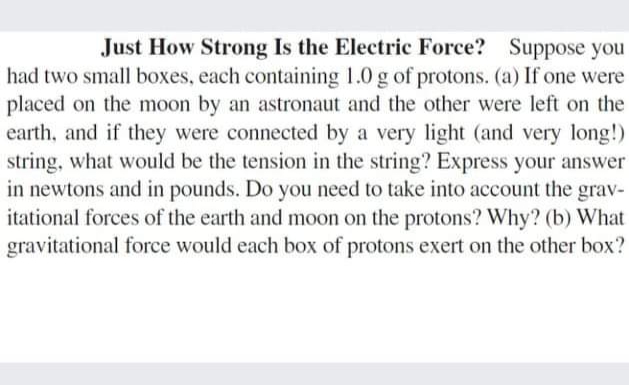 Just How Strong Is the Electric Force? Suppose you
had two small boxes, each containing 1.0 g of protons. (a) If one were
placed on the moon by an astronaut and the other were left on the
earth, and if they were connected by a very light (and very long!)
string, what would be the tension in the string? Express your answer
in newtons and in pounds. Do you need to take into account the grav-
itational forces of the earth and moon on the protons? Why? (b) What
gravitational force would each box of protons exert on the other box?
