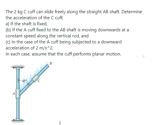 The 2 kg C cuff can slide freely along the straight AB shaft. Determine
the acceleration of the C cuff,
a) If the shaft is fixed,
(b) If the A cuff fixed to the AB shaft is moving downwards at a
constant speed along the vertical rod, and
(c) In the case of the A cuff being subjected to a downward
acceleration of 2 m/s^2.
In each case, assume that the cuff performs planar motion.
B
A
C